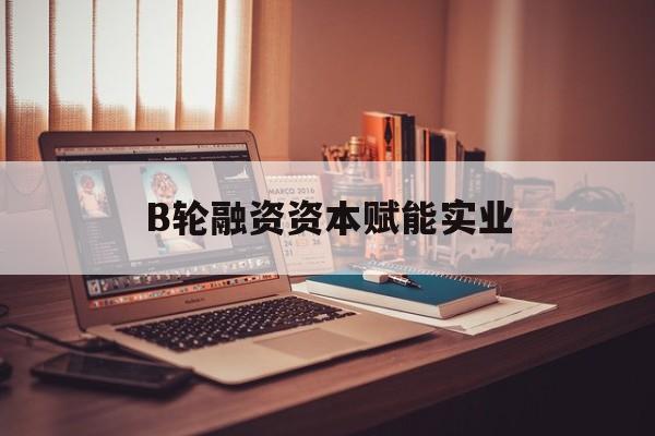 延安市B轮融资资本赋能实业(b轮融资公司值得工作吗)