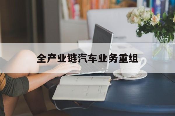 延安市全产业链汽车业务重组(全产业链汽车业务重组的意义)